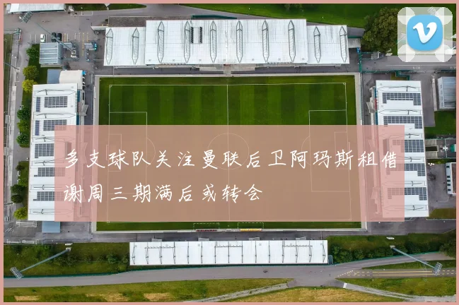 多支球队关注曼联后卫阿玛斯租借谢周三期满后或转会